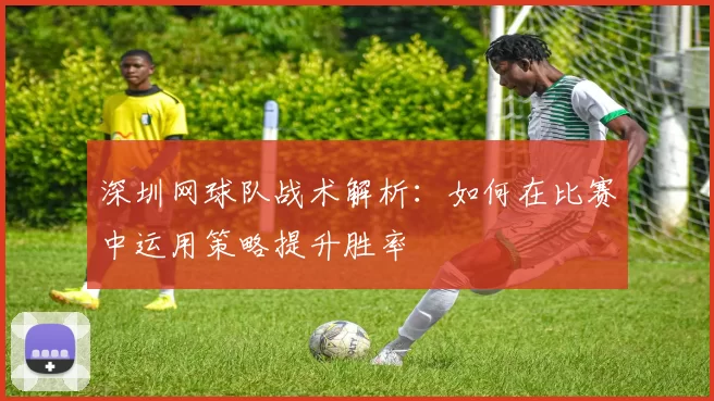 深圳网球队战术解析：如何在比赛中运用策略提升胜率