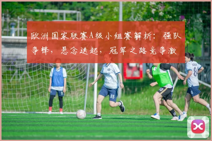 欧洲国家联赛A级小组赛解析：强队争锋，悬念迭起，冠军之路竞争激烈