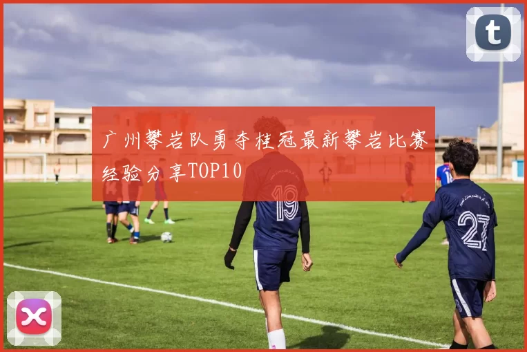 广州攀岩队勇夺桂冠最新攀岩比赛经验分享TOP10