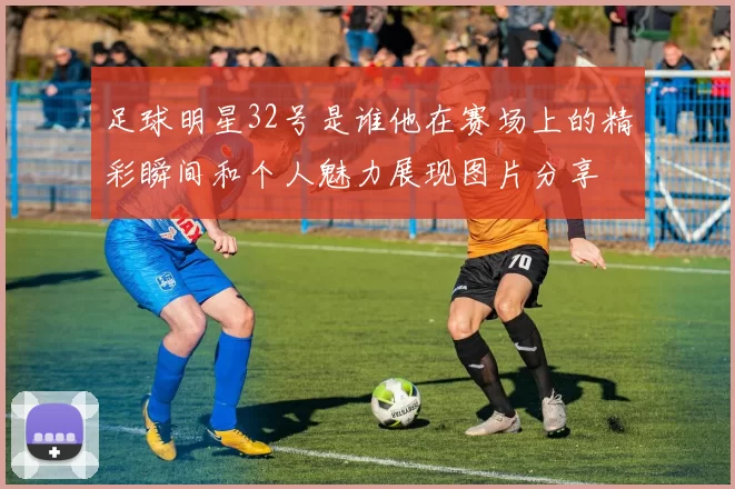 足球明星32号是谁他在赛场上的精彩瞬间和个人魅力展现图片分享