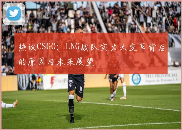 热议CSGO：LNG战队实力大变革背后的原因与未来展望