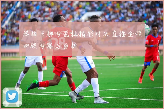 诺梅卡柳与慕拉精彩对决直播全程回顾与赛后分析