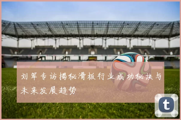 刘军专访揭秘滑板行业成功秘诀与未来发展趋势