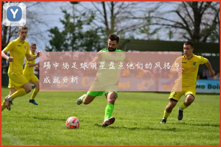 踢中场足球明星盘点他们的风格与成就分析