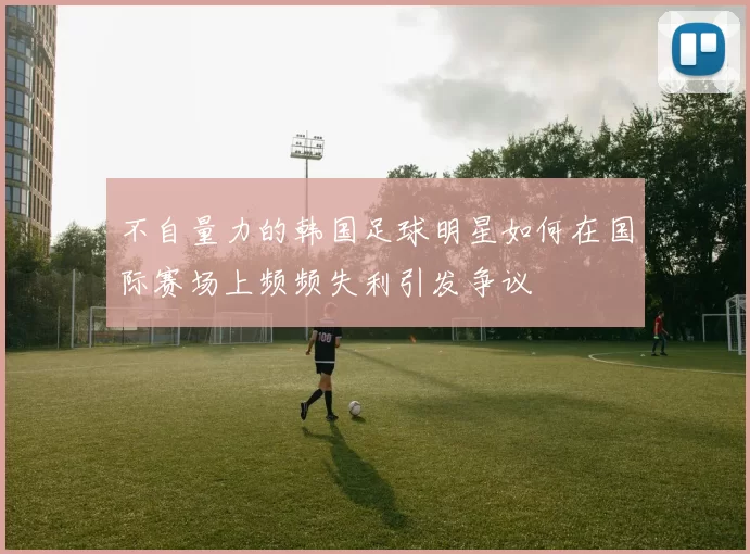 不自量力的韩国足球明星如何在国际赛场上频频失利引发争议