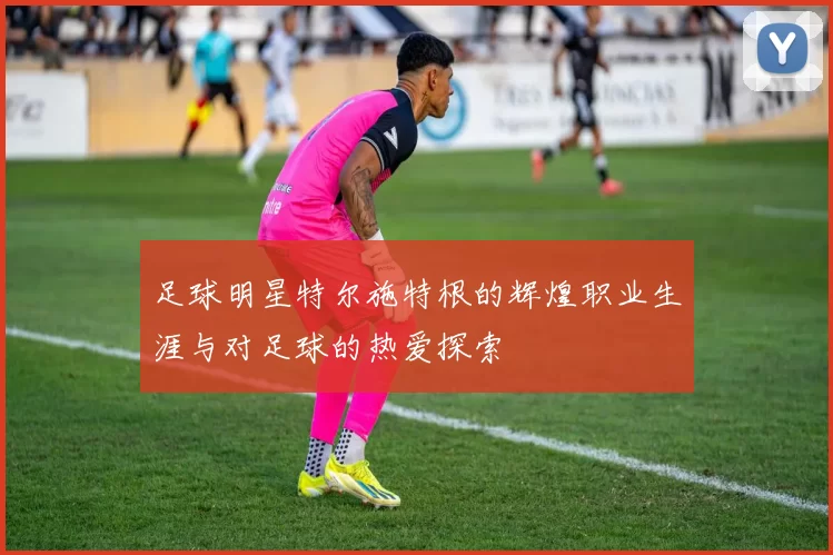 足球明星特尔施特根的辉煌职业生涯与对足球的热爱探索