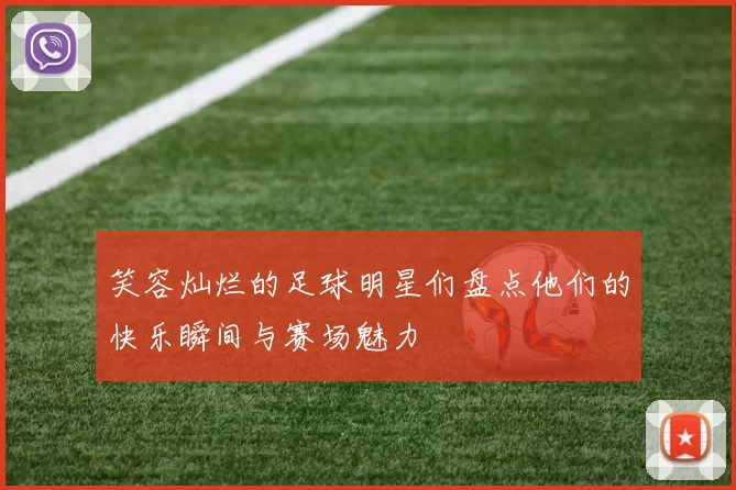 笑容灿烂的足球明星们盘点他们的快乐瞬间与赛场魅力
