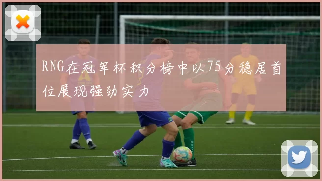 RNG在冠军杯积分榜中以75分稳居首位展现强劲实力