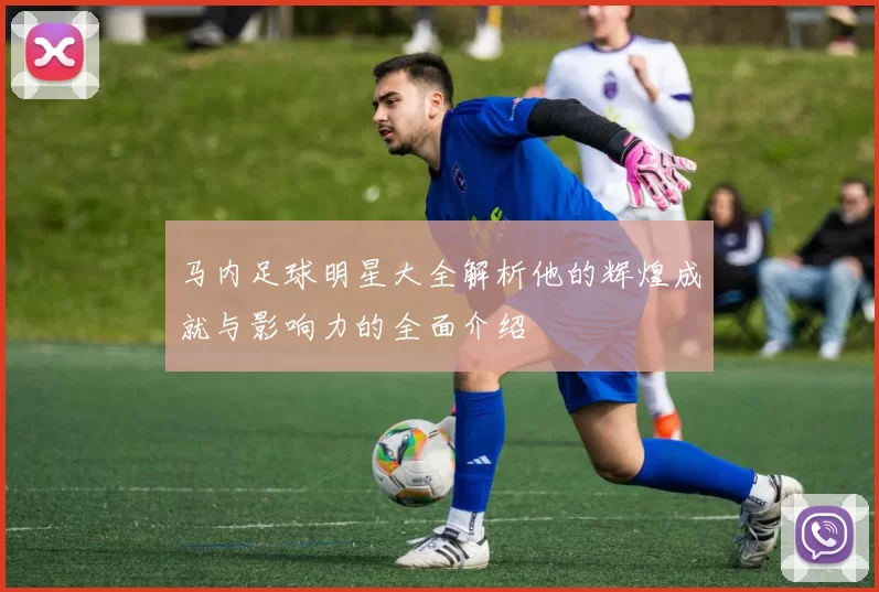 马内足球明星大全解析他的辉煌成就与影响力的全面介绍