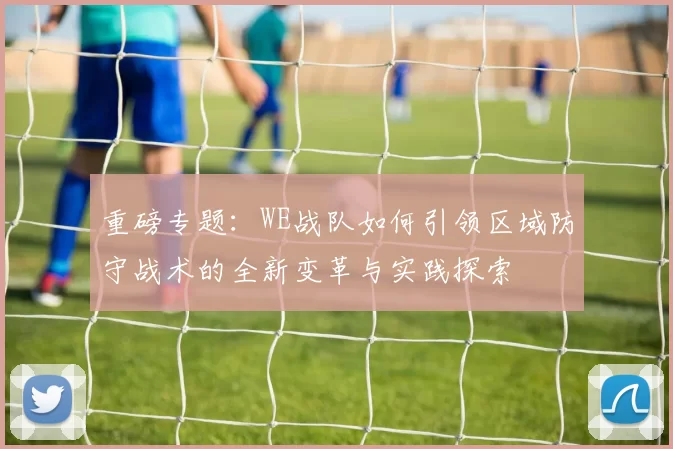 重磅专题：WE战队如何引领区域防守战术的全新变革与实践探索