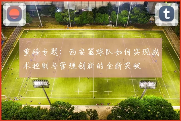 重磅专题：西安篮球队如何实现战术控制与管理创新的全新突破