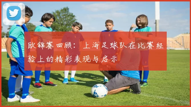 欧锦赛回顾：上海足球队在比赛经验上的精彩表现与启示