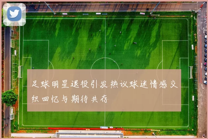足球明星退役引发热议球迷情感交织回忆与期待共存
