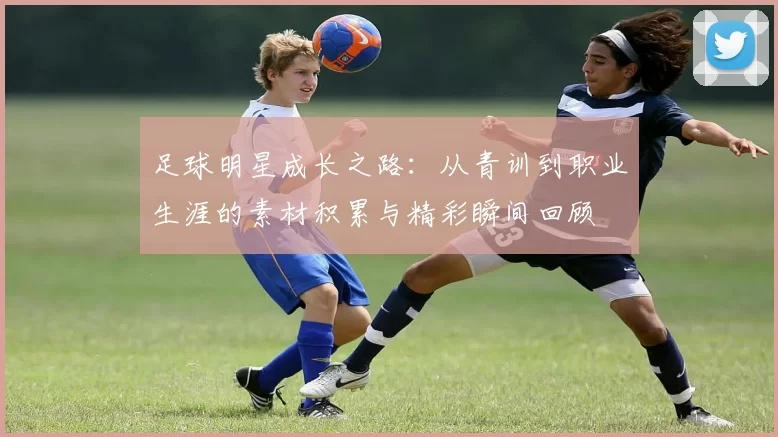 足球明星成长之路：从青训到职业生涯的素材积累与精彩瞬间回顾