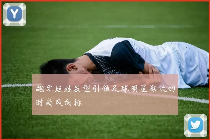 龅牙娃娃发型引领足球明星潮流的时尚风向标