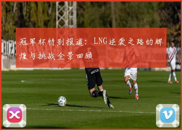 冠军杯特别报道：LNG逆袭之路的辉煌与挑战全景回顾