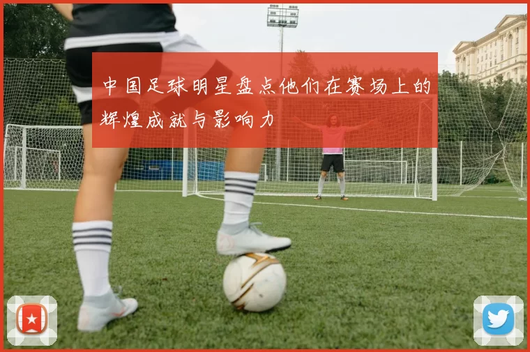 中国足球明星盘点他们在赛场上的辉煌成就与影响力