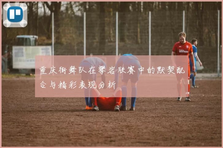 重庆街舞队在攀岩联赛中的默契配合与精彩表现分析