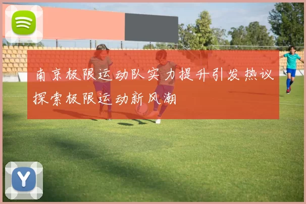 南京极限运动队实力提升引发热议探索极限运动新风潮