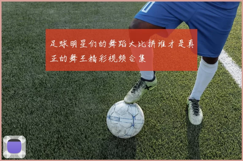 足球明星们的舞蹈大比拼谁才是真正的舞王精彩视频合集