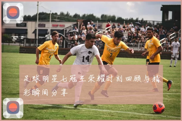 足球明星七冠王荣耀时刻回顾与精彩瞬间分享