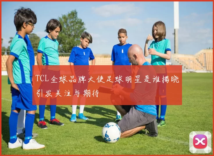 TCL全球品牌大使足球明星是谁揭晓引发关注与期待