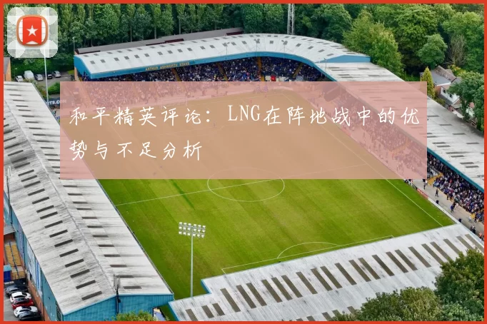 和平精英评论：LNG在阵地战中的优势与不足分析