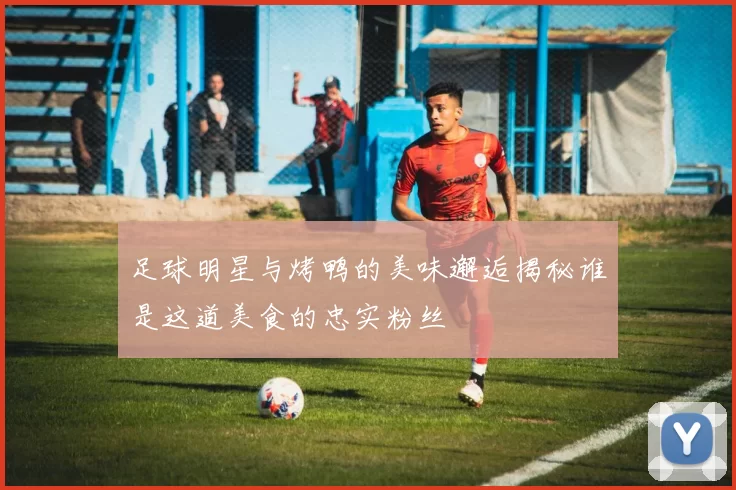 足球明星与烤鸭的美味邂逅揭秘谁是这道美食的忠实粉丝