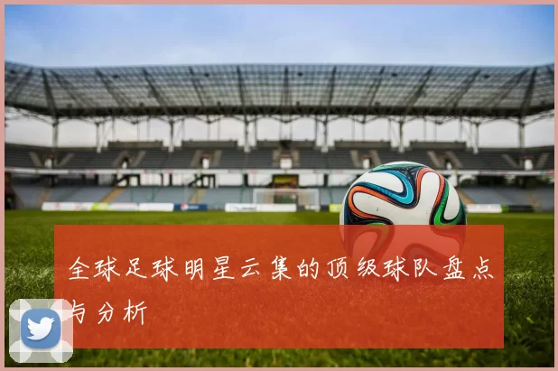 全球足球明星云集的顶级球队盘点与分析