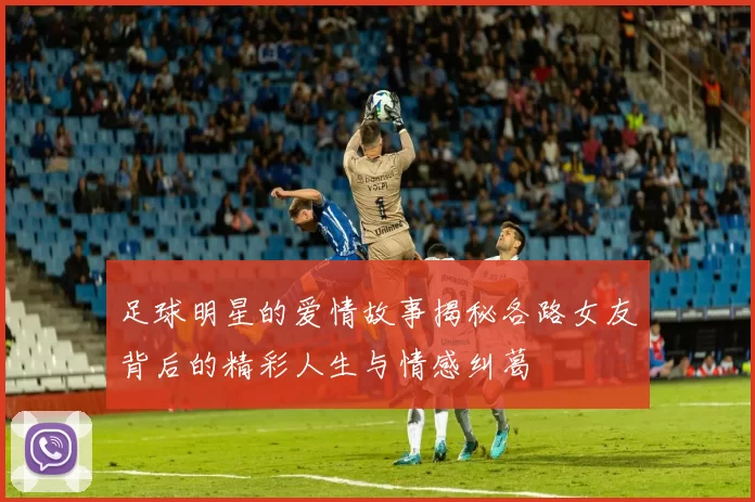 足球明星的爱情故事揭秘各路女友背后的精彩人生与情感纠葛