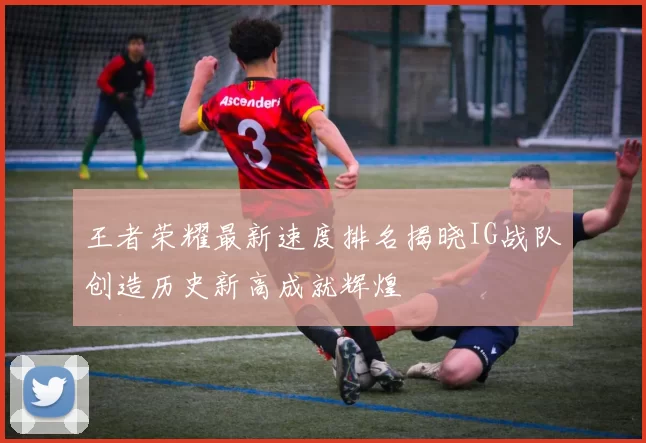 王者荣耀最新速度排名揭晓IG战队创造历史新高成就辉煌
