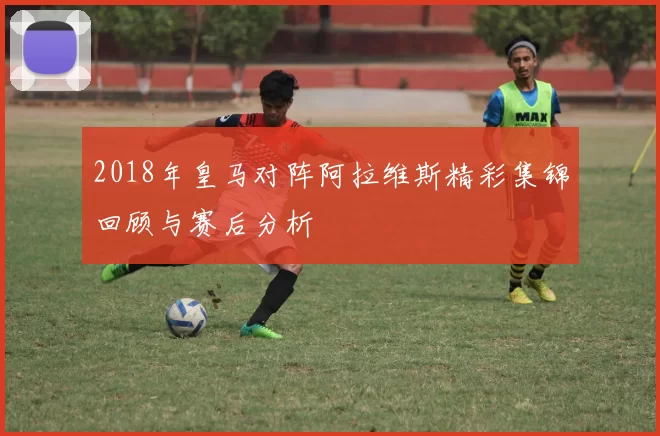 2018年皇马对阵阿拉维斯精彩集锦回顾与赛后分析