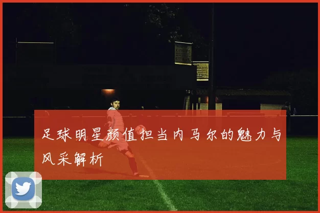 足球明星颜值担当内马尔的魅力与风采解析