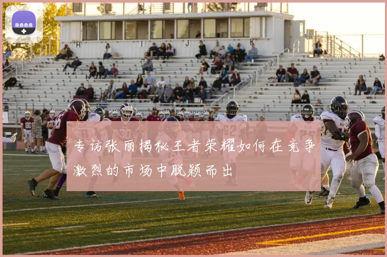 专访张丽揭秘王者荣耀如何在竞争激烈的市场中脱颖而出
