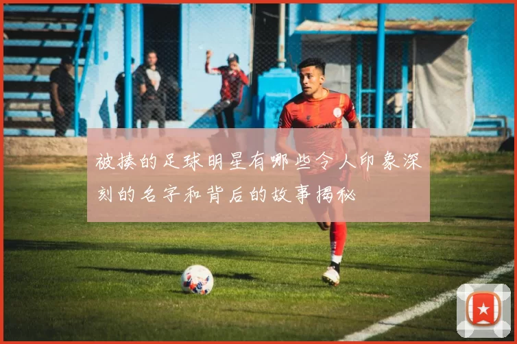 被揍的足球明星有哪些令人印象深刻的名字和背后的故事揭秘