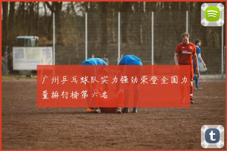 广州乒乓球队实力强劲荣登全国力量排行榜第六名
