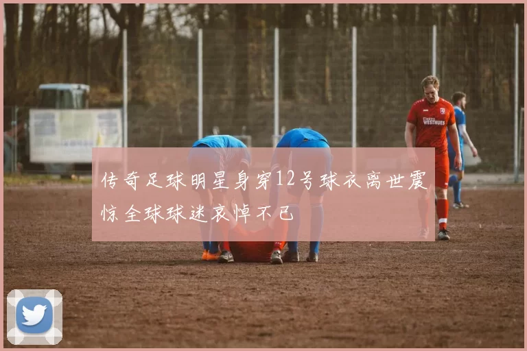 传奇足球明星身穿12号球衣离世震惊全球球迷哀悼不已
