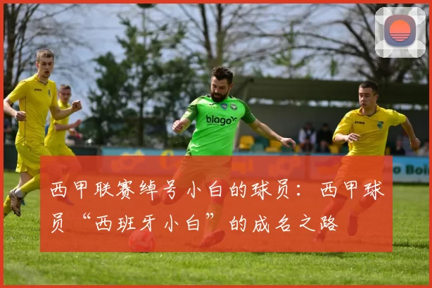 西甲联赛绰号小白的球员：西甲球员“西班牙小白”的成名之路