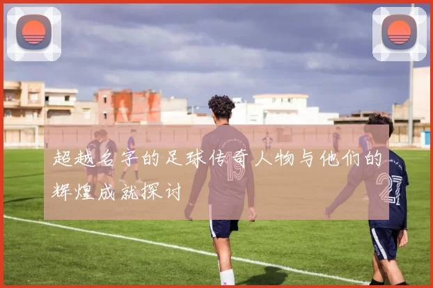 超越名字的足球传奇人物与他们的辉煌成就探讨