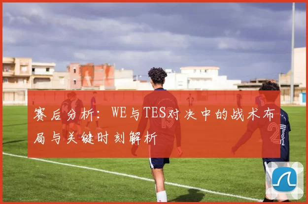 赛后分析：WE与TES对决中的战术布局与关键时刻解析