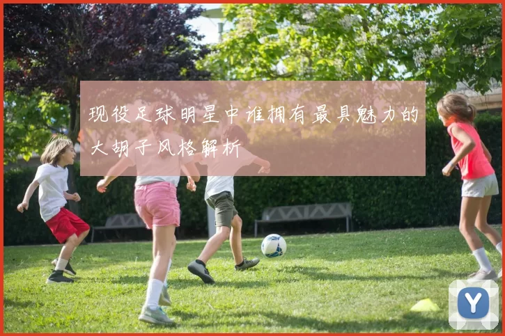 现役足球明星中谁拥有最具魅力的大胡子风格解析