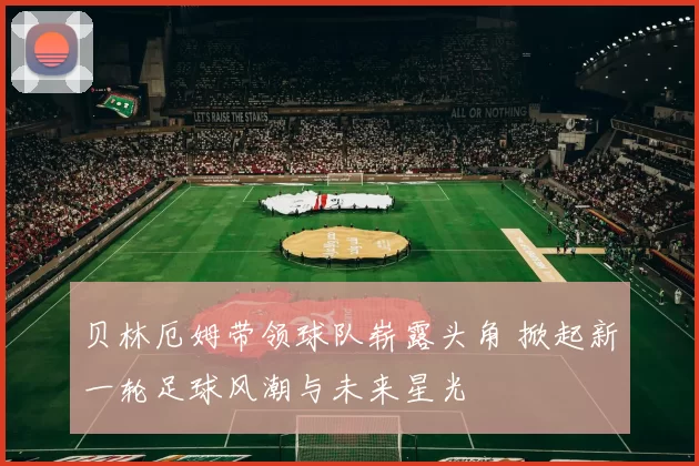 贝林厄姆带领球队崭露头角 掀起新一轮足球风潮与未来星光