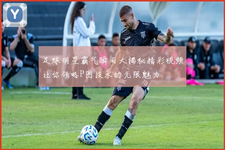 足球明星霸气瞬间大揭秘精彩视频让你领略P图技术的无限魅力