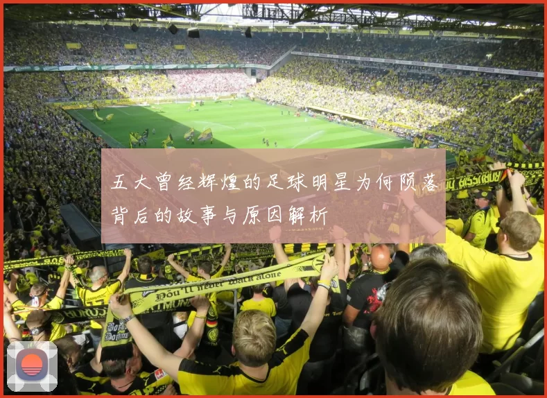 五大曾经辉煌的足球明星为何陨落背后的故事与原因解析