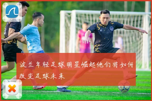 波兰年轻足球明星崛起他们将如何改变足球未来