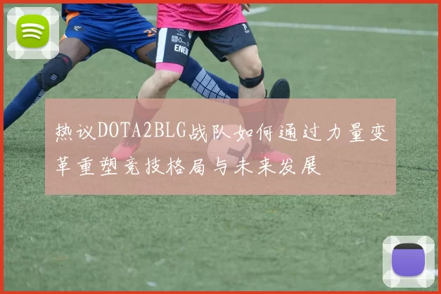 热议DOTA2BLG战队如何通过力量变革重塑竞技格局与未来发展