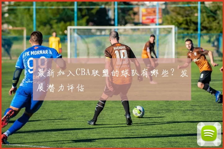 最新加入CBA联盟的球队有哪些？发展潜力评估