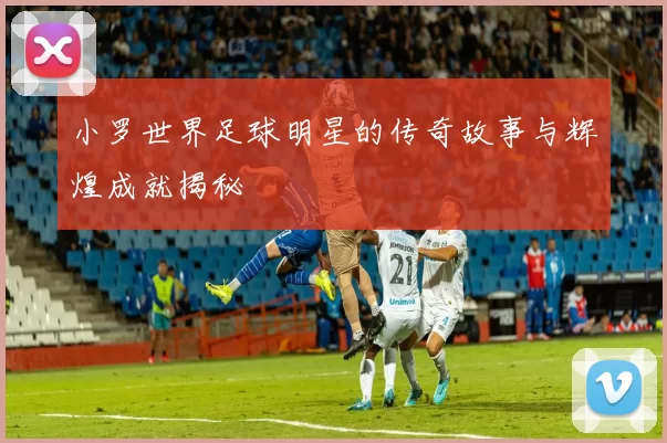 小罗世界足球明星的传奇故事与辉煌成就揭秘