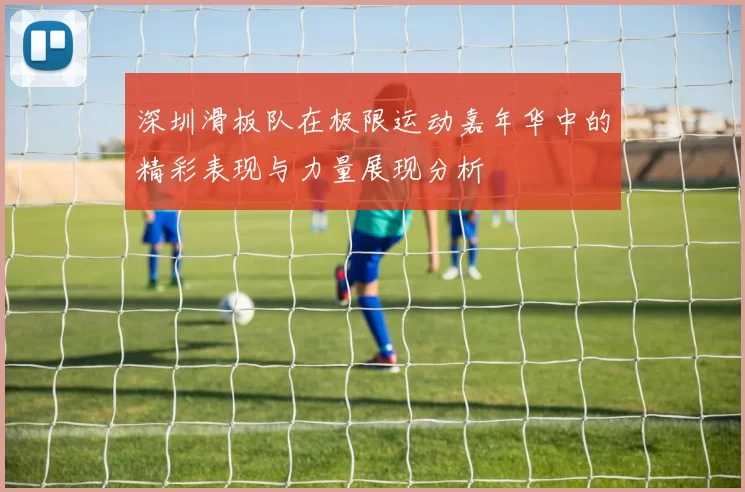 深圳滑板队在极限运动嘉年华中的精彩表现与力量展现分析
