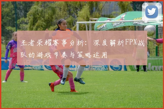 王者荣耀赛事分析：深度解析FPX战队的游戏节奏与策略运用